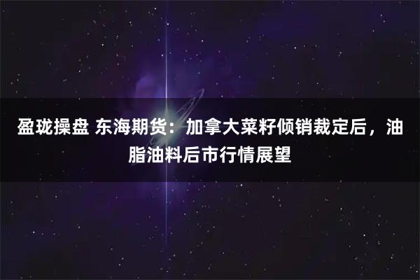 盈珑操盘 东海期货：加拿大菜籽倾销裁定后，油脂油料后市行情展望