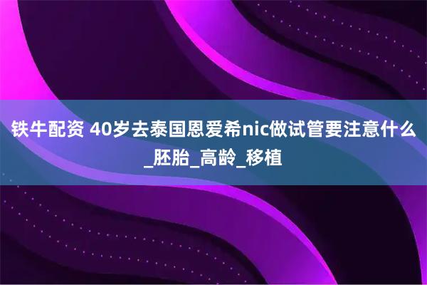 铁牛配资 40岁去泰国恩爱希nic做试管要注意什么_胚胎_高龄_移植
