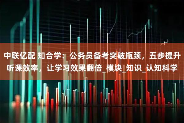 中联亿配 知合学：公务员备考突破瓶颈，五步提升听课效率，让学习效果翻倍_模块_知识_认知科学