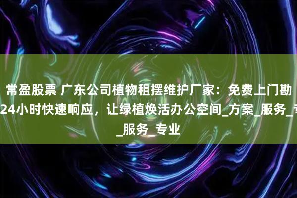 常盈股票 广东公司植物租摆维护厂家：免费上门勘测+24小时快速响应，让绿植焕活办公空间_方案_服务_专业