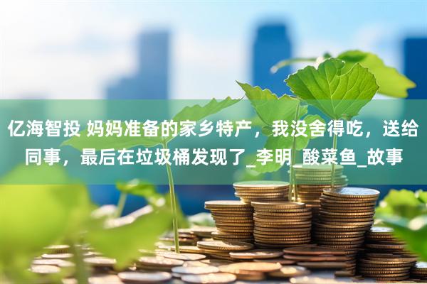 亿海智投 妈妈准备的家乡特产,我没舍得吃,送给同事,最后在垃圾桶发现了_李明_酸菜鱼_故事