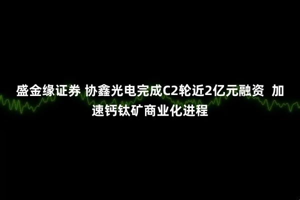 盛金缘证券 协鑫光电完成C2轮近2亿元融资  加速钙钛矿商业化进程